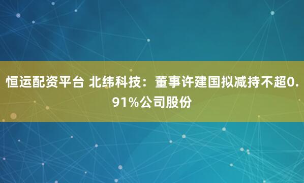 恒运配资平台 北纬科技:董事许建国拟减持不超0.91%公司股份
