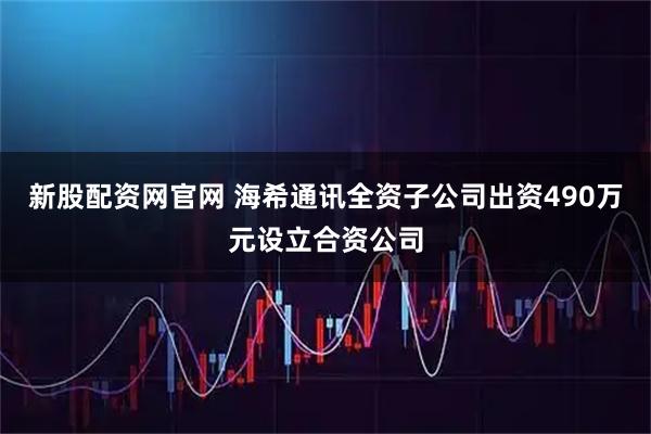 新股配资网官网 海希通讯全资子公司出资490万元设立合资公司