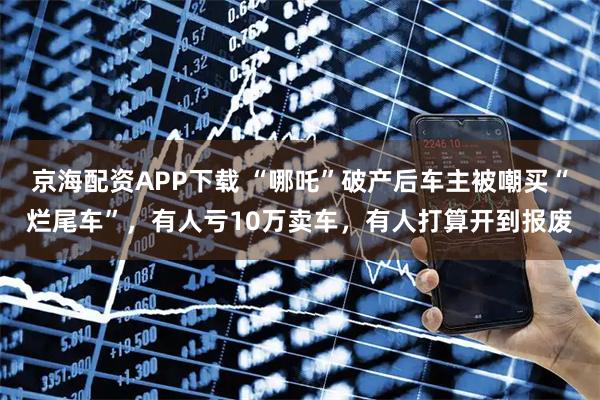 京海配资APP下载 “哪吒”破产后车主被嘲买“烂尾车”，有人亏10万卖车，有人打算开到报废