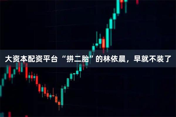 大资本配资平台 “拼二胎”的林依晨，早就不装了