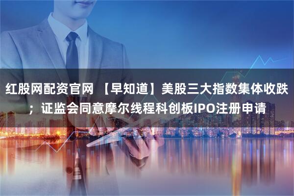 红股网配资官网 【早知道】美股三大指数集体收跌；证监会同意摩尔线程科创板IPO注册申请