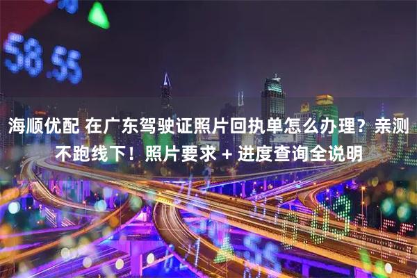 海顺优配 在广东驾驶证照片回执单怎么办理？亲测不跑线下！照片要求 + 进度查询全说明