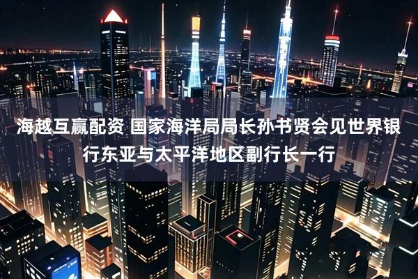 海越互赢配资 国家海洋局局长孙书贤会见世界银行东亚与太平洋地区副行长一行