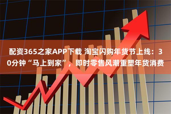 配资365之家APP下载 淘宝闪购年货节上线：30分钟“马上到家”，即时零售风潮重塑年货消费