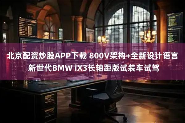 北京配资炒股APP下载 800V架构+全新设计语言 新世代BMW iX3长轴距版试装车试驾