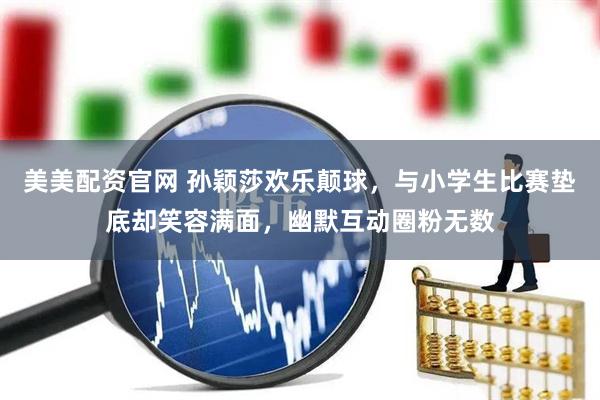美美配资官网 孙颖莎欢乐颠球，与小学生比赛垫底却笑容满面，幽默互动圈粉无数