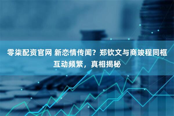 零柒配资官网 新恋情传闻？郑钦文与商竣程同框互动频繁，真相揭秘