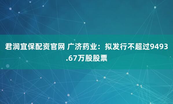 君润宜保配资官网 广济药业：拟发行不超过9493.67万股股票