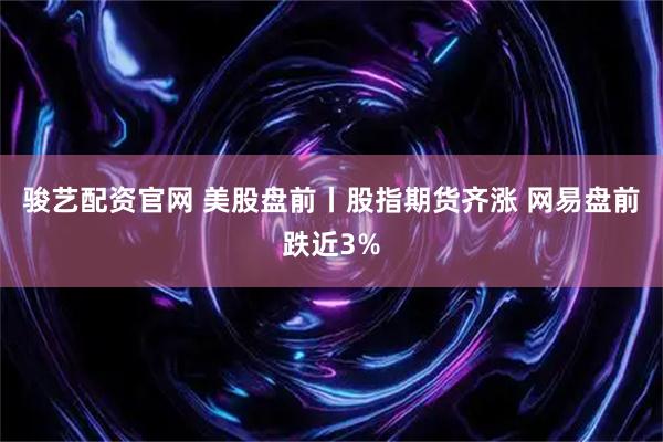 骏艺配资官网 美股盘前丨股指期货齐涨 网易盘前跌近3%