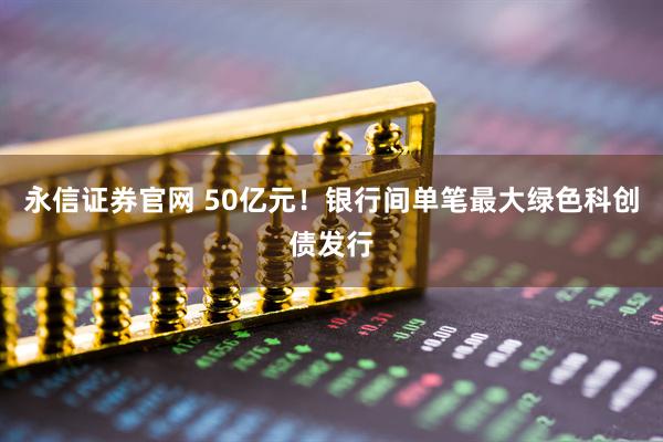 永信证券官网 50亿元！银行间单笔最大绿色科创债发行