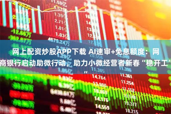 网上配资炒股APP下载 AI速审+免息额度：网商银行启动助微行动，助力小微经营者新春“稳开工”