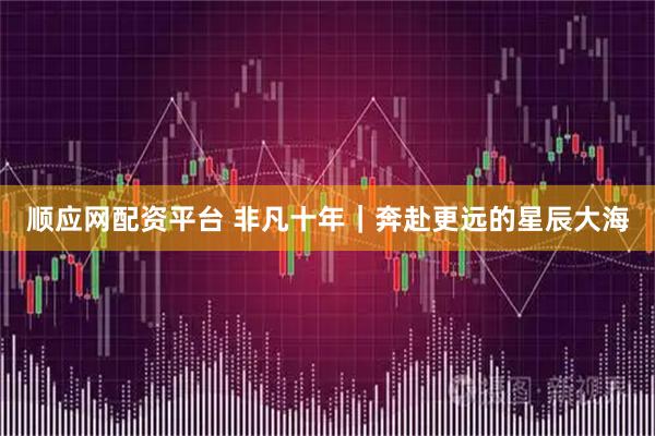 顺应网配资平台 非凡十年｜奔赴更远的星辰大海