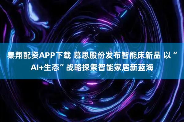 秦翔配资APP下载 慕思股份发布智能床新品 以“AI+生态”战略探索智能家居新蓝海