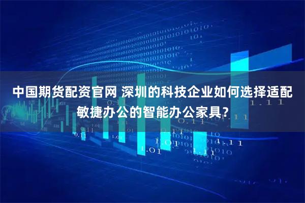 中国期货配资官网 深圳的科技企业如何选择适配敏捷办公的智能办公家具？