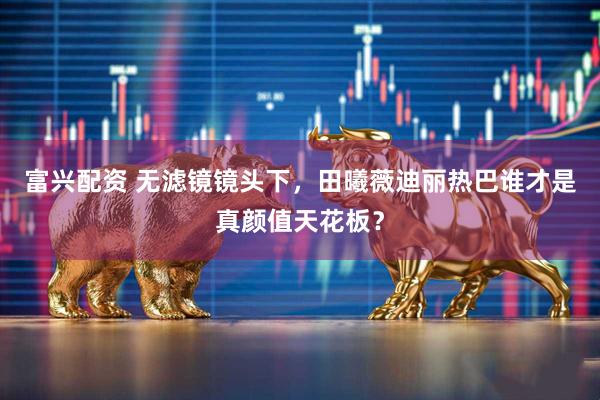 富兴配资 无滤镜镜头下，田曦薇迪丽热巴谁才是真颜值天花板？