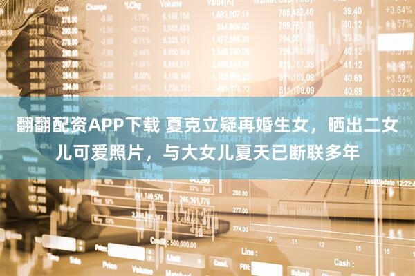 翻翻配资APP下载 夏克立疑再婚生女，晒出二女儿可爱照片，与大女儿夏天已断联多年
