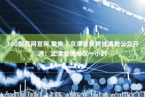 360配资网官网 聚焦｜京津首条跨城通勤公交开通：武清至通州仅一小时